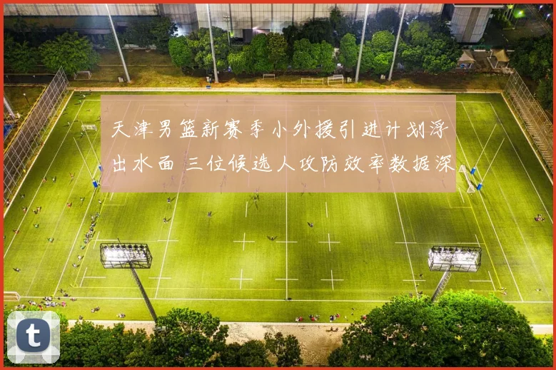 天津男篮新赛季小外援引进计划浮出水面 三位候选人攻防效率数据深度对比