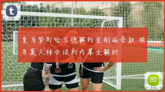 皇马紧盯哈兰德解约金削减条款 明年夏天转会谈判内幕全解析