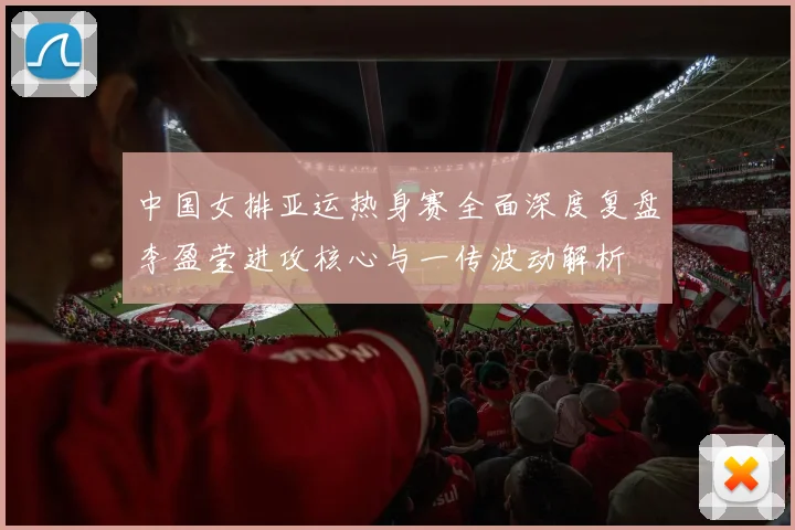 中国女排亚运热身赛全面深度复盘李盈莹进攻核心与一传波动解析