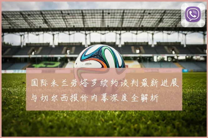 国际米兰劳塔罗续约谈判最新进展与切尔西报价内幕深度全解析