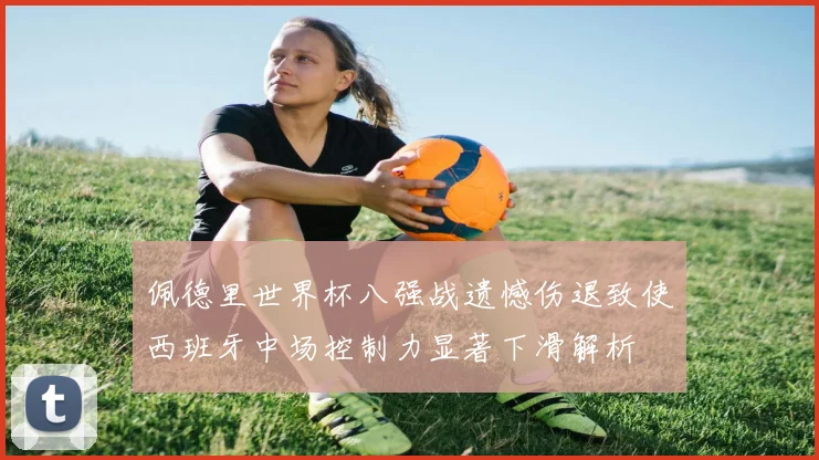 佩德里世界杯八强战遗憾伤退致使西班牙中场控制力显著下滑解析