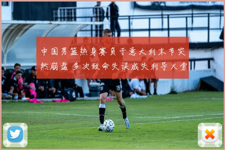 中国男篮热身赛负于意大利末节突然崩盘 多次致命失误成失利导火索