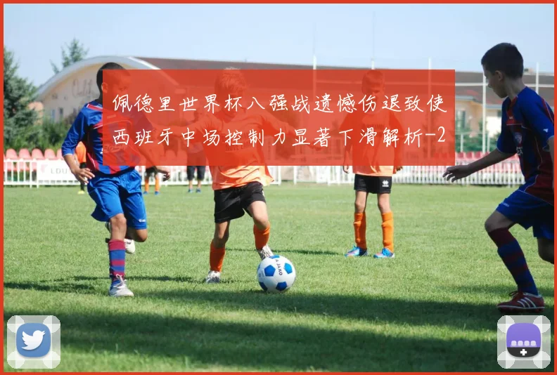佩德里世界杯八强战遗憾伤退致使西班牙中场控制力显著下滑解析