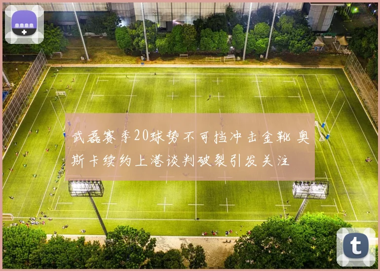武磊赛季20球势不可挡冲击金靴 奥斯卡续约上港谈判破裂引发关注