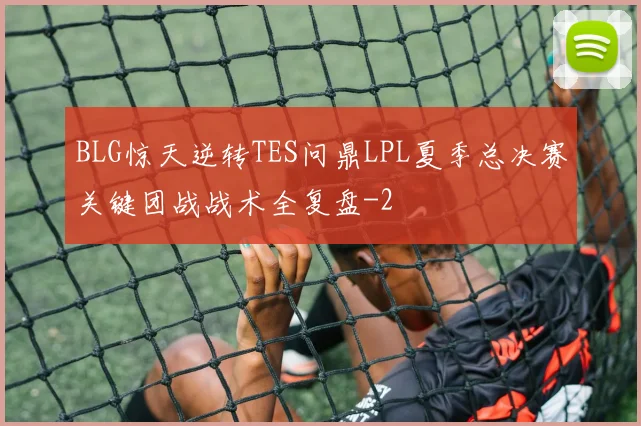 BLG惊天逆转TES问鼎LPL夏季总决赛关键团战战术全复盘
