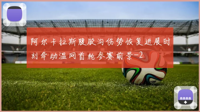 阿尔卡拉斯腹股沟伤势恢复进展时刻牵动温网首轮参赛前景