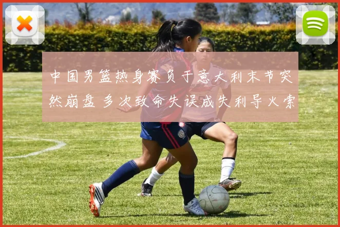 中国男篮热身赛负于意大利末节突然崩盘 多次致命失误成失利导火索
