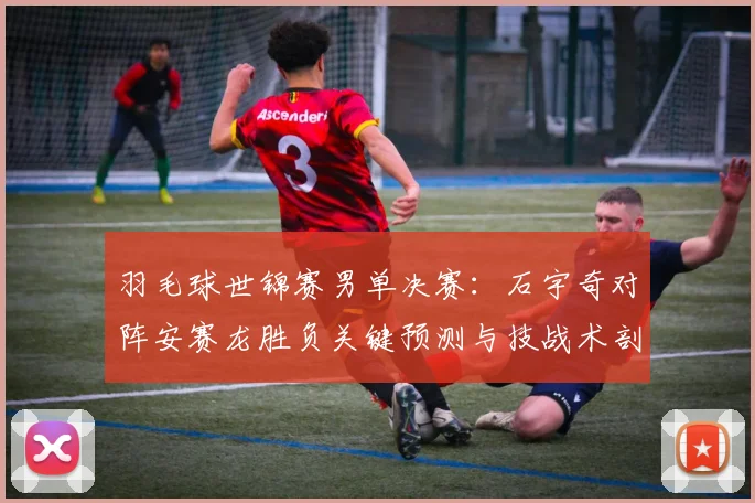 羽毛球世锦赛男单决赛：石宇奇对阵安赛龙胜负关键预测与技战术剖析