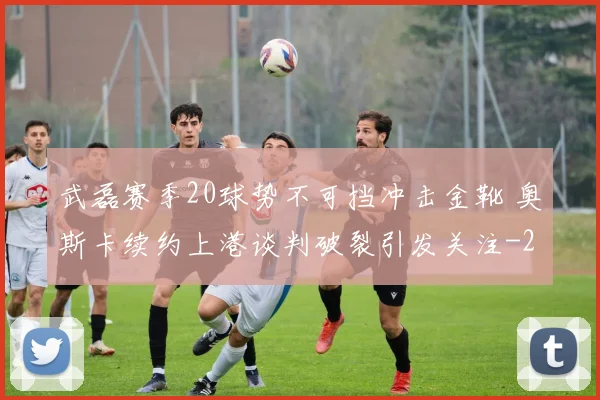 武磊赛季20球势不可挡冲击金靴 奥斯卡续约上港谈判破裂引发关注