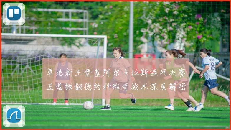 草地新王登基阿尔卡拉斯温网决赛五盘掀翻德约科维奇战术深度解密