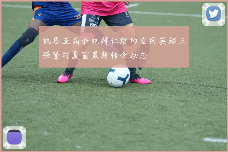 凯恩正式拒绝拜仁续约合同英超三强紧盯夏窗最新转会动态