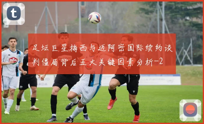 足坛巨星梅西与迈阿密国际续约谈判僵局背后五大关键因素分析