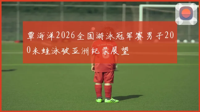 覃海洋2026全国游泳冠军赛男子200米蛙泳破亚洲纪录展望