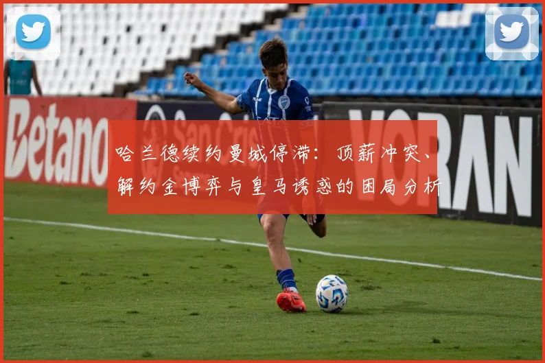 哈兰德续约曼城停滞：顶薪冲突、解约金博弈与皇马诱惑的困局分析