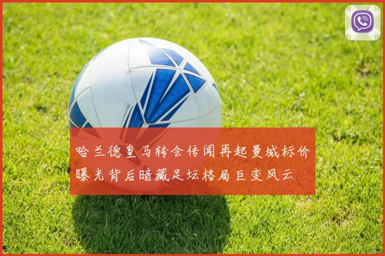 哈兰德皇马转会传闻再起曼城标价曝光背后暗藏足坛格局巨变风云