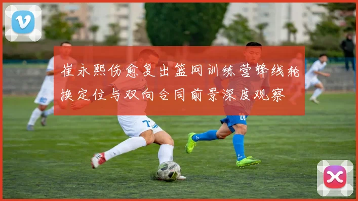 崔永熙伤愈复出篮网训练营锋线轮换定位与双向合同前景深度观察