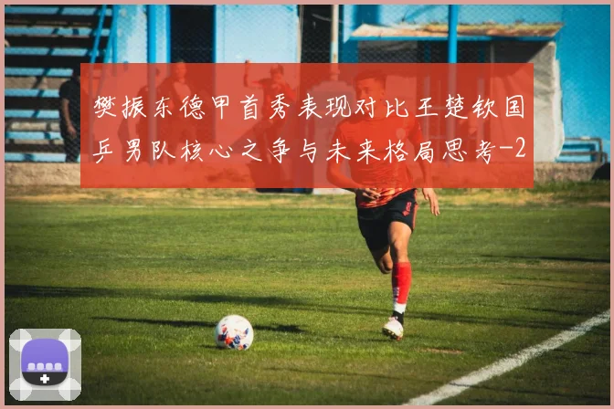樊振东德甲首秀表现对比王楚钦国乒男队核心之争与未来格局思考