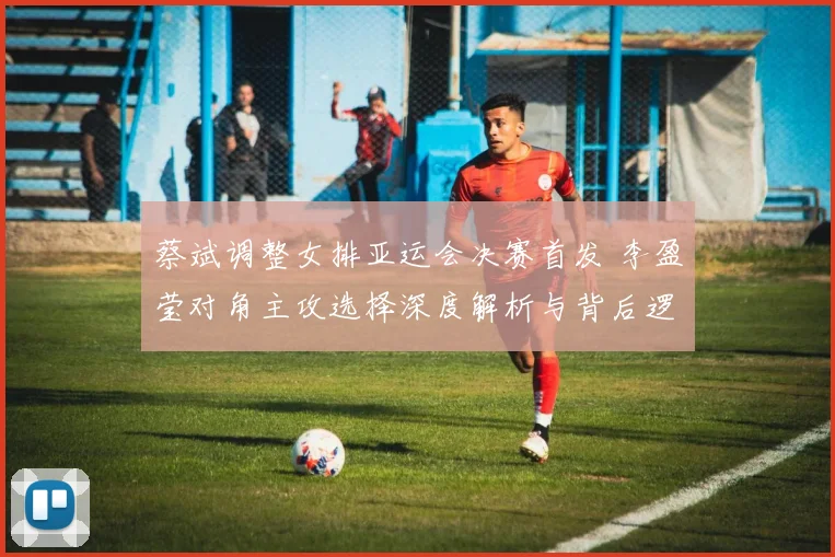 蔡斌调整女排亚运会决赛首发 李盈莹对角主攻选择深度解析与背后逻辑