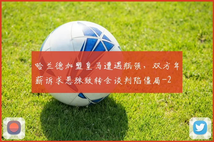 哈兰德加盟皇马遭遇瓶颈，双方年薪诉求悬殊致转会谈判陷僵局