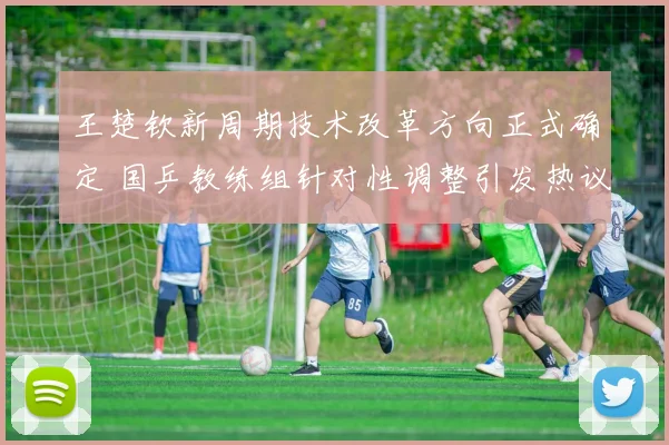 王楚钦新周期技术改革方向正式确定 国乒教练组针对性调整引发热议