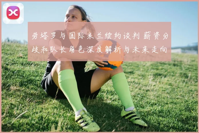 劳塔罗与国际米兰续约谈判 薪资分歧和队长角色深度解析与未来走向