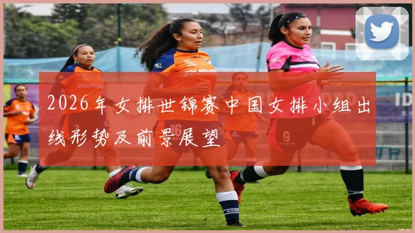 2026年女排世锦赛中国女排小组出线形势及前景展望