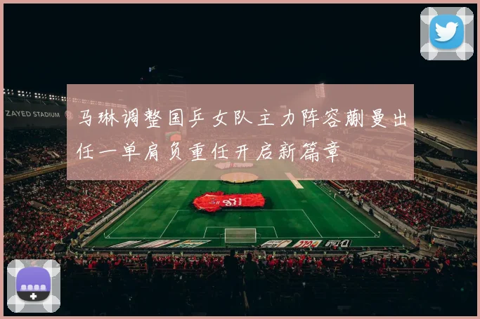 马琳调整国乒女队主力阵容蒯曼出任一单肩负重任开启新篇章