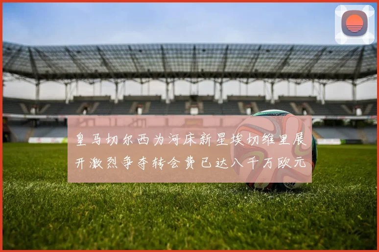 皇马切尔西为河床新星埃切维里展开激烈争夺转会费已达八千万欧元