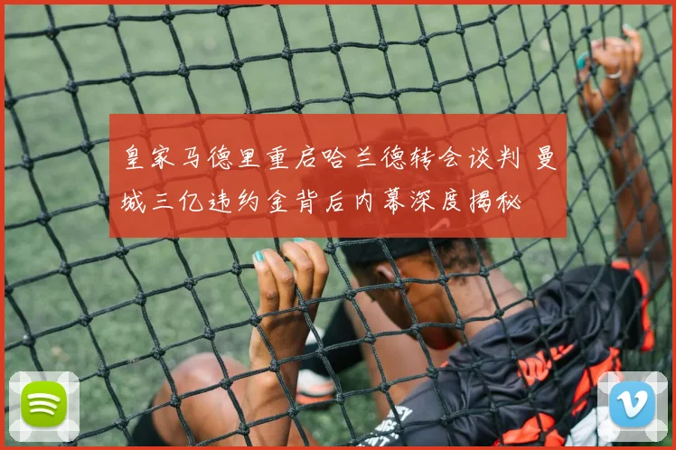 皇家马德里重启哈兰德转会谈判 曼城三亿违约金背后内幕深度揭秘