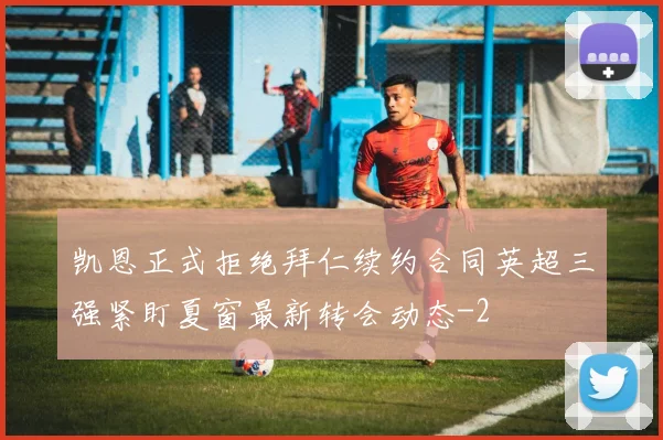 凯恩正式拒绝拜仁续约合同英超三强紧盯夏窗最新转会动态