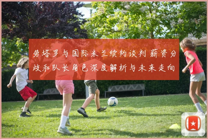 劳塔罗与国际米兰续约谈判 薪资分歧和队长角色深度解析与未来走向