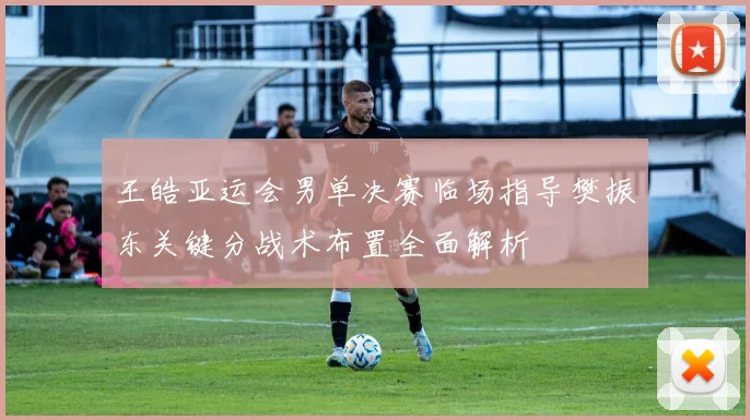 王皓亚运会男单决赛临场指导樊振东关键分战术布置全面解析