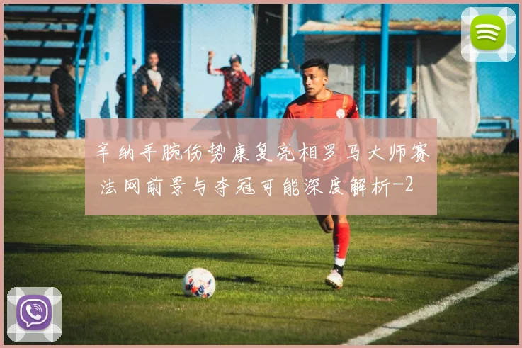 辛纳手腕伤势康复亮相罗马大师赛 法网前景与夺冠可能深度解析