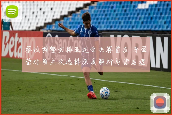蔡斌调整女排亚运会决赛首发 李盈莹对角主攻选择深度解析与背后逻辑
