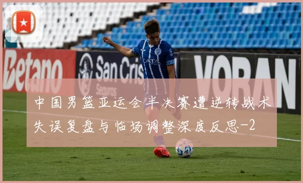 中国男篮亚运会半决赛遭逆转战术失误复盘与临场调整深度反思