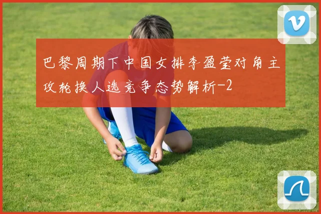 巴黎周期下中国女排李盈莹对角主攻轮换人选竞争态势解析