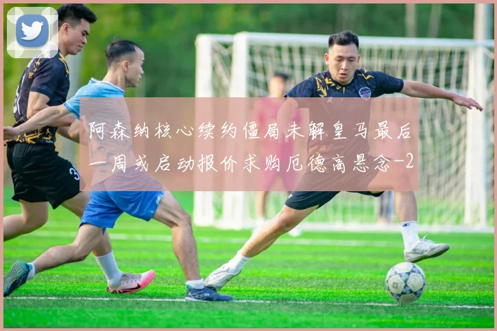 阿森纳核心续约僵局未解皇马最后一周或启动报价求购厄德高悬念