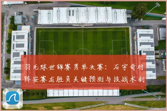 羽毛球世锦赛男单决赛:石宇奇对阵安赛龙胜负关键预测与技战术剖析