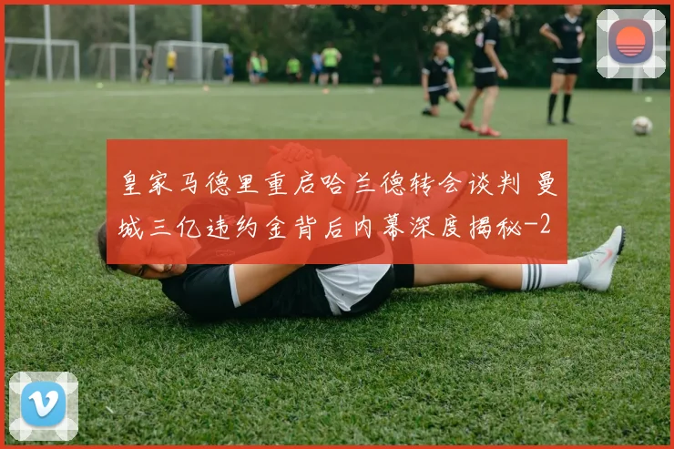 皇家马德里重启哈兰德转会谈判 曼城三亿违约金背后内幕深度揭秘