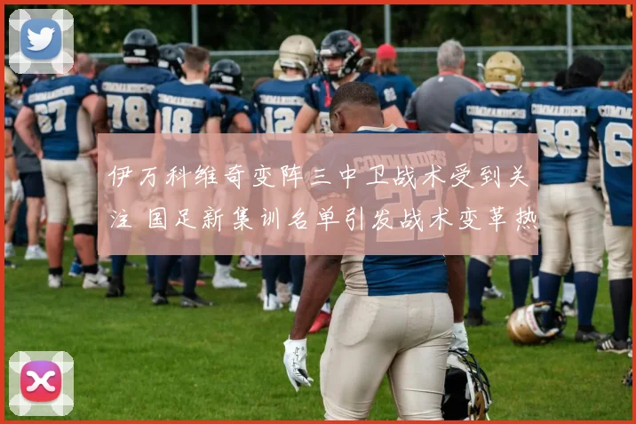 伊万科维奇变阵三中卫战术受到关注 国足新集训名单引发战术变革热议