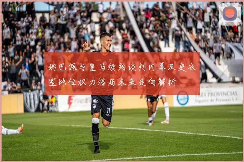 姆巴佩与皇马续约谈判内幕及更衣室地位权力格局未来走向解析