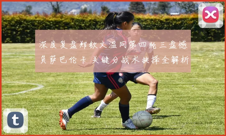 深度复盘郑钦文温网第四轮三盘憾负萨巴伦卡 关键分战术抉择全解析