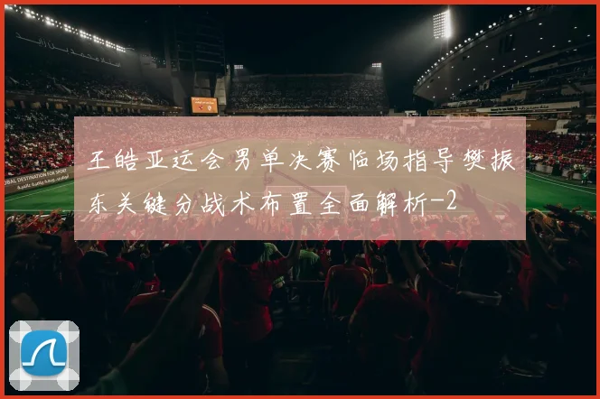 王皓亚运会男单决赛临场指导樊振东关键分战术布置全面解析