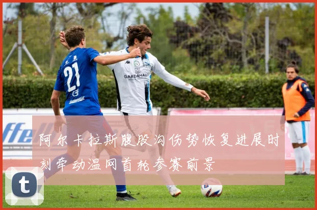 阿尔卡拉斯腹股沟伤势恢复进展时刻牵动温网首轮参赛前景