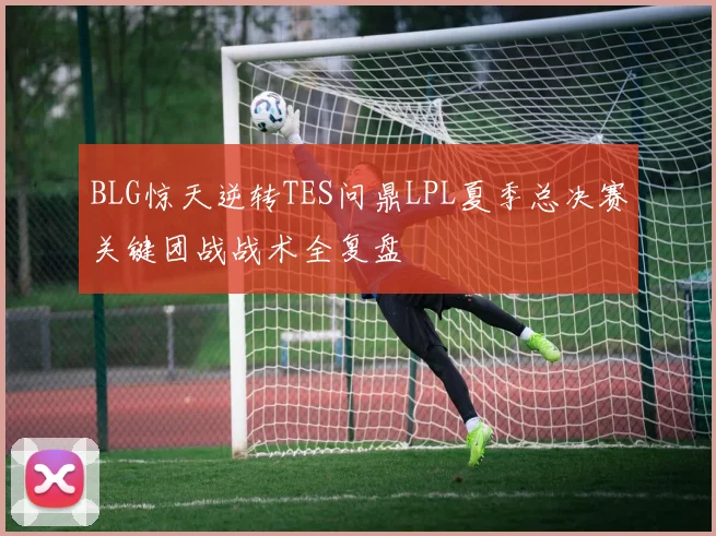 BLG惊天逆转TES问鼎LPL夏季总决赛关键团战战术全复盘