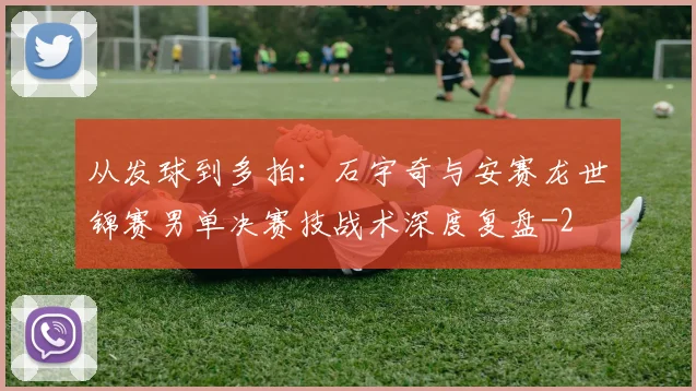 从发球到多拍：石宇奇与安赛龙世锦赛男单决赛技战术深度复盘