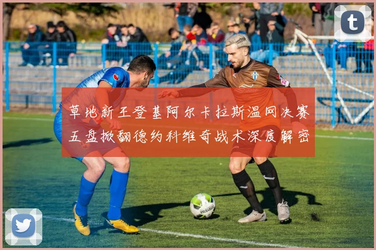 草地新王登基阿尔卡拉斯温网决赛五盘掀翻德约科维奇战术深度解密