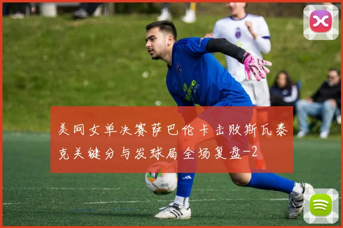 美网女单决赛萨巴伦卡击败斯瓦泰克关键分与发球局全场复盘