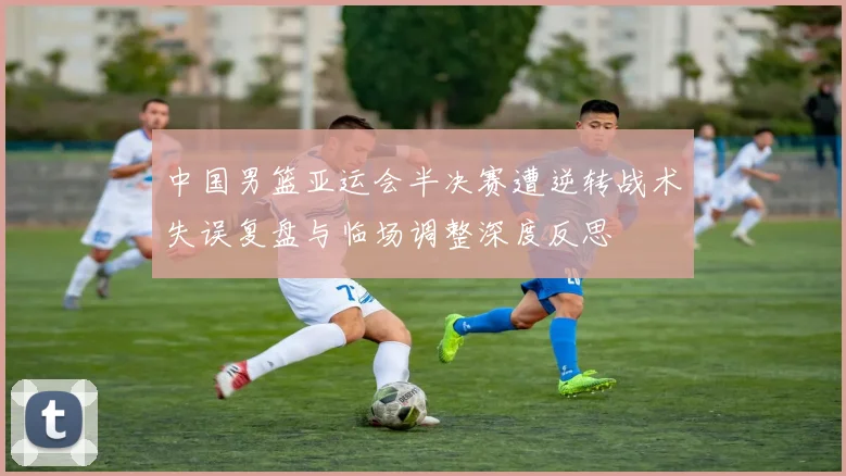 中国男篮亚运会半决赛遭逆转战术失误复盘与临场调整深度反思