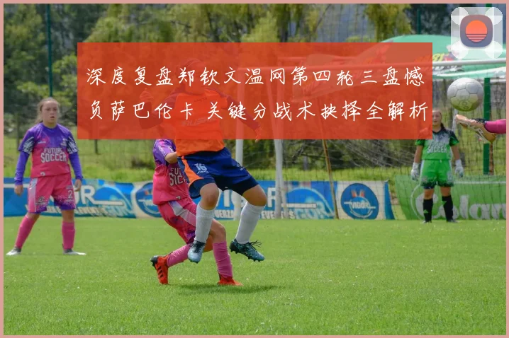 深度复盘郑钦文温网第四轮三盘憾负萨巴伦卡 关键分战术抉择全解析